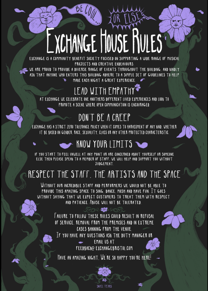Black poster featuring images of swirling vines and purple flowers with small detailed faces on them. 
Text Reads;
Exchange is a Community Benefit Society focused on supporting a wide range of musical projects and creative endeavours.
We are proud to provide a diverse range of events throughout the building, and kindly ask that anyone who enters this building adhere to a simple set of guidelines to help make each night a great experience.

Lead with Empathy
At Exchange we celebrate one anothers different lived experiences and look to promote a scene where open communication is encouraged.
Dont Be A Creep
Exchange has a strict zero tolerance policy when it comes to harrasment of any kind, whether it be based on gender, race, sexuality, class or any other protected characteristic.
Know Your limits
If you start to feel unwell at any point or are concerned about yourself or someone else then please speak to a member of staff ,we will help and support you without judgement.
Respect The Staff, The Artists & The Space
Without our incredible staff & performers we would not be able to provide this amazing space to sing, dance, mosh and have fun. It goes without saying that we expect customers to treat them with respect and patience. Abuse will not be tolerated.

Failure to follow these rules could result in refusal of service, removal from the premises and in extreme cases banning from the venue.
If you have any questions ask the duty manager or email us at 
feedback@exchange bristol.com

Have an amazing night, We’re so happy you’re here 
